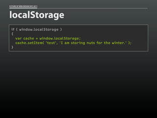 FUTURE OF WEB DESIGN NYC 2011




localStorage
 if ( window.localStorage )
 {
    var cache = window.localStorage;
    cache.setItem( 'test', 'I am storing nuts for the winter.' );
 }
 