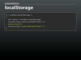 FUTURE OF WEB DESIGN NYC 2011




localStorage
 if ( window.localStorage )
 {
    var cache = window.localStorage;
    console.log( cache.getItem('test') );
    cache.clear();
    console.log( cache.getItem('test') );
 }
 
