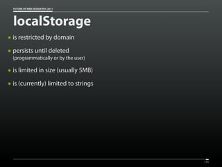 FUTURE OF WEB DESIGN NYC 2011




    localStorage
๏   is restricted by domain
๏   persists until deleted
    (programmatically or by the user)

๏   is limited in size (usually 5MB)
๏   is (currently) limited to strings




                                        175
 
