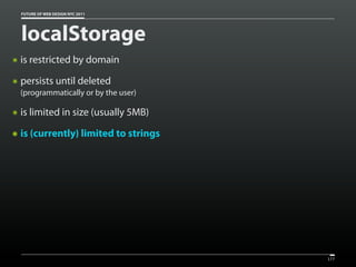FUTURE OF WEB DESIGN NYC 2011




    localStorage
๏   is restricted by domain
๏   persists until deleted
    (programmatically or by the user)

๏   is limited in size (usually 5MB)
๏   is (currently) limited to strings




                                        177
 