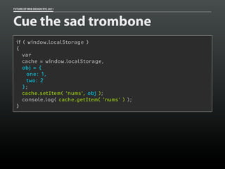 FUTURE OF WEB DESIGN NYC 2011




Cue the sad trombone
 if ( window.localStorage )
 {
    var
    cache = window.localStorage,
    obj = {
     one: 1,
     two: 2
    };
    cache.setItem( 'nums', obj );
    console.log( cache.getItem( 'nums' ) );
 }
 