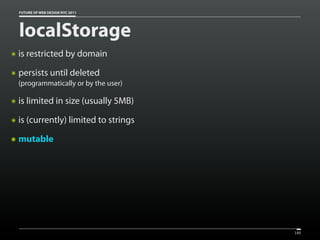 FUTURE OF WEB DESIGN NYC 2011




    localStorage
๏   is restricted by domain
๏   persists until deleted
    (programmatically or by the user)

๏   is limited in size (usually 5MB)
๏   is (currently) limited to strings
๏   mutable




                                        180
 