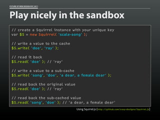 FUTURE OF WEB DESIGN NYC 2011




Play nicely in the sandbox
 // create a Squirrel instance with your unique key
 var $S = new Squirrel( 'scale-song' );

 // write a value to the cache
 $S.write( 'doe', 'ray' );

 // read it back
 $S.read( 'doe' ); // 'ray'

 // write a value to a sub-cache
 $S.write( 'song', 'doe', 'a dear, a female dear' );

 // read back the original value
 $S.read( 'doe' ); // 'ray'

 // read back the sub-cached value
 $S.read( 'song', 'doe' ); // 'a dear, a female dear'
                                   Using Squirrel.js (http://github.com/easy-designs/Squirrel.js)
 