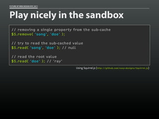FUTURE OF WEB DESIGN NYC 2011




Play nicely in the sandbox
 // removing a single property from the sub-cache
 $S.remove( 'song', 'doe' );

 // try to read the sub-cached value
 $S.read( 'song', 'doe' ); // null

 // read the root value
 $S.read( 'doe' ); // 'ray'
                                Using Squirrel.js (http://github.com/easy-designs/Squirrel.js)
 