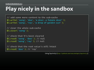 FUTURE OF WEB DESIGN NYC 2011




Play nicely in the sandbox
 // add some more content to the sub-cache
 $S.write( 'song', 'doe', 'a dear, a female dear' );
 $S.write( 'song', 'ray', 'a drop of golden sun' );

 // clear the whole sub-cache
 $S.clear( 'song' );

 // check that it's been cleared
 $S.read( 'song', 'doe' ); // null
 $S.read( 'song', 'ray' ); // null

 // check that the root value's still intact
 $S.read( 'doe' ); // 'ray'
                                     Using Squirrel.js (http://github.com/easy-designs/Squirrel.js)
 