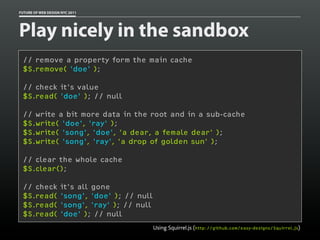 FUTURE OF WEB DESIGN NYC 2011




Play nicely in the sandbox
 // remove a property form the main cache
 $S.remove( 'doe' );

 // check it's value
 $S.read( 'doe' ); // null

 // write a bit more data in the root and in a sub-cache
 $S.write( 'doe', 'ray' );
 $S.write( 'song', 'doe', 'a dear, a female dear' );
 $S.write( 'song', 'ray', 'a drop of golden sun' );

 // clear the whole cache
 $S.clear();

 // check           it's all gone
 $S.read(           'song', 'doe' ); // null
 $S.read(           'song', 'ray' ); // null
 $S.read(           'doe' ); // null
                                               Using Squirrel.js (http://github.com/easy-designs/Squirrel.js)
 