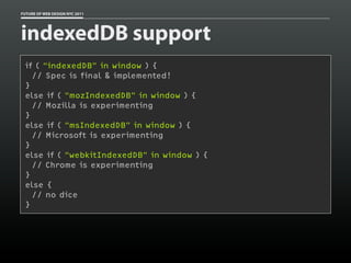 FUTURE OF WEB DESIGN NYC 2011




indexedDB support
 if ( “indexedDB” in window ) {
   // Spec is final & implemented!
 }
 else if ( “mozIndexedDB” in window ) {
   // Mozilla is experimenting
 }
 else if ( “msIndexedDB” in window ) {
   // Microsoft is experimenting
 }
 else if ( “webkitIndexedDB” in window ) {
   // Chrome is experimenting
 }
 else {
   // no dice
 }
 