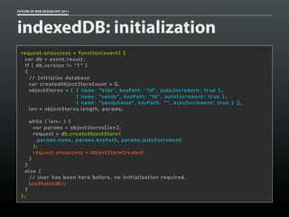 FUTURE OF WEB DESIGN NYC 2011




indexedDB: initialization
 request.onsuccess = function(event) {
   var db = event.result;
   if ( db.version != "1" )
   {
     // Initialize database
     var createdObjectStoreCount = 0,
     objectStores = [ { name: "kids", keyPath: "id", autoIncrement: true },
                       { name: "candy", keyPath: "id", autoIncrement: true },
                       { name: "candySales", keyPath: "", autoIncrement: true } ],
     len = objectStores.length, params;
  
     while ( len-- ) {
       var params = objectStores[len];
       request = db.createObjectStore(
         params.name, params.keyPath, params.autoIncrement
       );
       request.onsuccess = objectStoreCreated;
     }
   }
   else {
     // User has been here before, no initialization required.
     loadData(db);
   }
 };
 