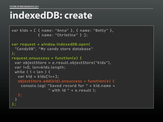 FUTURE OF WEB DESIGN NYC 2011




indexedDB: create
 var kids = [ { name: "Anna" }, { name: "Betty" },
              { name: "Christine" } ];

 var request = window.indexedDB.open(
   "CandyDB", "My candy store database"
 );
 request.onsuccess = function(e) {
   var objectStore = e.result.objectStore("kids"),
   var i=0, len=kids.length;
   while ( i < len ) {
     var kid = kids[i++];
     objectStore.add(kid).onsuccess = function(e) {
      console.log( "Saved record for " + kid.name +
                     " with id " + e.result );
     };
   }
 };
 