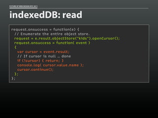 FUTURE OF WEB DESIGN NYC 2011




indexedDB: read
 request.onsuccess = function(e) {
  // Enumerate the entire object store.
  request = e.result.objectStore("kids").openCursor();
  request.onsuccess = function( event )
  {
    var cursor = event.result;
    // If cursor is null … done
    if (!cursor) { return; }
    console.log( cursor.value.name );
    cursor.continue();
  };
 };
 