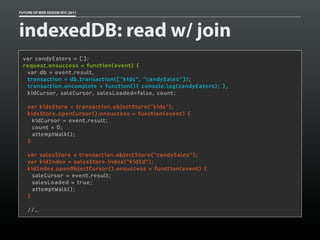 FUTURE OF WEB DESIGN NYC 2011




indexedDB: read w/ join
 var candyEaters = [];
 request.onsuccess = function(event) {
   var db = event.result,
   transaction = db.transaction(["kids", "candySales"]);
   transaction.oncomplete = function(){ console.log(candyEaters); },
   kidCursor, saleCursor, salesLoaded=false, count;
  
   var kidsStore = transaction.objectStore("kids");
   kidsStore.openCursor().onsuccess = function(event) {
     kidCursor = event.result;
     count = 0;
     attemptWalk();
   }

    var salesStore = transaction.objectStore("candySales");
    var kidIndex = salesStore.index("kidId");
    kidIndex.openObjectCursor().onsuccess = function(event) {
      saleCursor = event.result;
      salesLoaded = true;
      attemptWalk();
    }

    //…
 
