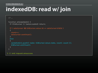 FUTURE OF WEB DESIGN NYC 2011




indexedDB: read w/ join
     // …

     function attemptWalk() {
       if (!kidCursor || !salesLoaded) return;
  
         if ( saleCursor && kidCursor.value.id == saleCursor.kidId )
         {
           count++;
           saleCursor.continue();
         }
         else
         {
           candyEaters.push({ name: kidCursor.value.name, count: count });
           kidCursor.continue();
         }
     }

 } // end request.onsuccess
 