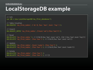 FUTURE OF WEB DESIGN NYC 2011




LocalStorageDB example
 // init
 var DB = new LocalStorageDB('my_first_database');

 // Table Creation
 DB.CREATE( 'my_first_table', { id: 0, foo: 'bar', test: 'ing' } );

 // Insert
 DB.INSERT_INTO( 'my_first_table', [{test:'ed'},{foo:'bat'}] );

 // Read
 DB.SELECT( 'my_first_table' ); // [{id:0,foo:'bar',test:'ed'}, {id:1,foo:'bat',test:'ing'}]
 DB.SELECT( 'my_first_table', {foo:'bar'} ); // [{id:0,foo:'bar',test:'ed'}]

 // Update
 DB.UPDATE( 'my_first_table', {test:'nada'}, {foo:'bar'} );
 DB.SELECT( 'my_first_table', {foo:'bar'} ); // [{id:0,foo:'bar',test:'nada'}]

 // Delete
 DB.DELETE( 'my_first_table', {foo:'bar'} );
 DB.SELECT( 'my_first_table', {foo:'bar'} ); // []
 