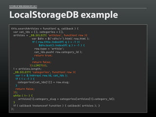 FUTURE OF WEB DESIGN NYC 2011




LocalStorageDB example
 this.searchArticles = function( q, callback ) {
   var cat_ids = [], categories = [],
   articles = _DB.SELECT( 'articles', function( row ){
                  var $div = $('<div/>').html( row.html );
                  if ( row.title.indexOf( q ) > -1 ||
                       $div.text().indexOf( q ) > -1 ) {
                    row.type = 'article';
                    cat_ids.push( row.category_id );
                    return true;
                  }
                  return false;
                }).LIMIT(6),
   i = articles.length;
  _DB.SELECT( 'categories', function( row ){
     var i = $.inArray( row.id, cat_ids );
     if ( i > -1 ) {
       categories[cat_ids[i]] = row.slug;
     }
     return false;
   });
  while ( i-- ) {
       articles[i].category_slug = categories[articles[i].category_id];
   }
   if ( callback instanceof Function ) { callback( articles ); }
 };
 