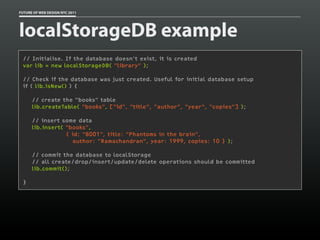 FUTURE OF WEB DESIGN NYC 2011




localStorageDB example
 // Initialise. If the database doesn't exist, it is created
 var lib = new localStorageDB( "library" );

 // Check if the database was just created. Useful for initial database setup
 if ( lib.isNew() ) {

      // create the "books" table
      lib.createTable( "books", ["id", "title", "author", "year", "copies"] );

      // insert some data
      lib.insert( "books",
                  { id: "B001", title: "Phantoms in the brain",
                    author: "Ramachandran", year: 1999, copies: 10 } );

      // commit the database to localStorage
      // all create/drop/insert/update/delete operations should be committed
      lib.commit();

 }
 