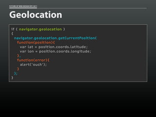 FUTURE OF WEB DESIGN NYC 2011




Geolocation
 if ( navigator.geolocation )
 {
   navigator.geolocation.getCurrentPosition(
     function(position){
       var lat = position.coords.latitude;
       var lon = position.coords.longitude;
     },
     function(error){
       alert('ouch');
     }
   );
 }
 