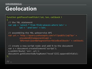 FUTURE OF WEB DESIGN NYC 2011




Geolocation
 function getPlaceFromFlickr( lat, lon, callback )
 {
   // the YQL statement
   var yql = 'select * from flickr.places where lat=' +
             lat + ' and lon=' + lon;

    // assembling the YQL webservice API
    var url = 'http://query.yahooapis.com/v1/public/yql?q=' +
              encodeURIComponent(yql) +
              '&format=json&diagnostics=false&callback=' + callback;

  // create a new script node and add it to the document
  var s = document.createElement('script');
  s.setAttribute( 'src', url );
  document.getElementsByTagName('head')[0].appendChild(s);
 };

 // …
 