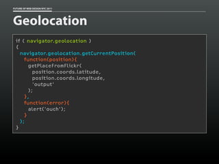 FUTURE OF WEB DESIGN NYC 2011




Geolocation
 if ( navigator.geolocation )
 {
   navigator.geolocation.getCurrentPosition(
     function(position){
       getPlaceFromFlickr(
         position.coords.latitude,
         position.coords.longitude,
         'output'
       );
     },
     function(error){
       alert('ouch');
     }
   );
 }
 