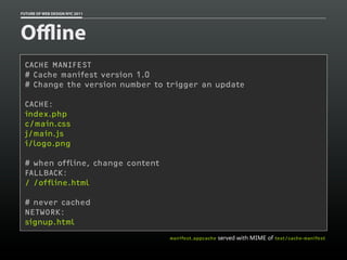FUTURE OF WEB DESIGN NYC 2011




Oﬄine
 CACHE MANIFEST
 # Cache manifest version 1.0
 # Change the version number to trigger an update

 CACHE:
 index.php
 c/main.css
 j/main.js
 i/logo.png

 # when offline, change content
 FALLBACK:
 / /offline.html

 # never cached
 NETWORK:
 signup.html
                                  manifest.appcache   served with MIME of text/cache-manifest
 
