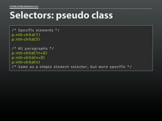 FUTURE OF WEB DESIGN NYC 2011




Selectors: pseudo class
 /* Specific elements */
 p:nth-child(1)
 p:nth-child(5)

 /* All paragraphs */
 p:nth-child(1n+0)
 p:nth-child(n+0)
 p:nth-child(n)
 /* Same as a simple element selector, but more specific */
 