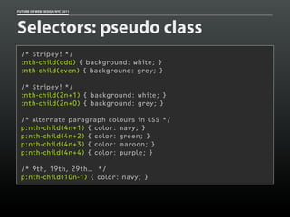 FUTURE OF WEB DESIGN NYC 2011




Selectors: pseudo class
 /* Stripey! */
 :nth-child(odd) { background: white; }
 :nth-child(even) { background: grey; }

 /* Stripey! */
 :nth-child(2n+1) { background: white; }
 :nth-child(2n+0) { background: grey; }

 /* Alternate paragraph colours in CSS */
 p:nth-child(4n+1) { color: navy; }
 p:nth-child(4n+2) { color: green; }
 p:nth-child(4n+3) { color: maroon; }
 p:nth-child(4n+4) { color: purple; }

 /* 9th, 19th, 29th… */
 p:nth-child(10n-1) { color: navy; }
 