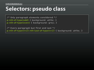 FUTURE OF WEB DESIGN NYC 2011




Selectors: pseudo class
 /* Only paragraph elements considered */
 p:nth-of-type(odd) { background: white; }
 p:nth-of-type(even) { background: grey; }

 /* Every paragraph but first and last */
 p:nth-of-type(n+2):nth-last-of-type(n+2) { background: white; }
 