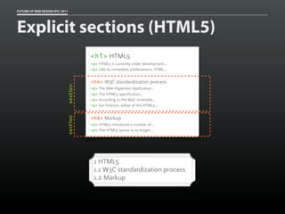 FUTURE OF WEB DESIGN NYC 2011




Explicit sections (HTML5)
                                      <h1> HTML5
                                      <p> HTML5 is currently under development...
                                      <p> Like its immediate predecessors, HTML...


                                      <h4> W3C standardization process
                            section


                                      <p> The Web Hypertext Application...
                                      <p> The HTML5 specification...
                                      <p> According to the W3C timetable...
                                      <p> Ian Hickson, editor of the HTML5...


                                      <h6> Markup
                            section




                                      <p> HTML5 introduces a number of...
                                      <p> The HTML5 syntax is no longer...




                                       1 HTML5
                                       1.1 W3C standardization process
                                       1.2 Markup
 