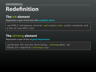 FUTURE OF WEB DESIGN NYC 2011




Rede nition
The em element
Represents a span of text text with emphatic stress.

 <p>HTML5 introduces several <em>really</em> useful elements and
 a ton of new APIs.</p>


The strong element
Represents a span of text of great importance.

 <p>Please fill out the form below. <strong>Note: all
 fields are required.</strong></p>
 
