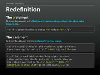 FUTURE OF WEB DESIGN NYC 2011




Rede nition
The b element
Represents a span of text oﬀset from its surrounding content, but of no extra
importance.

 <p>This presentation is about <b>HTML5</b>.</p>


The i element
Represents a span of text in an alternate voice or mood.

 <p>The <code>b</code> and <code>i</code> elements
 have been legitimized in HTML5. <i>Go figure.</i></p>

 <p>I like to work with markup languages because
 <strong>they are simple and easy to read</strong>.
 They also have that certain <i lang="fr" title="I
 don&#8217;t know what">je ne sais quoi</i>.</p>
 