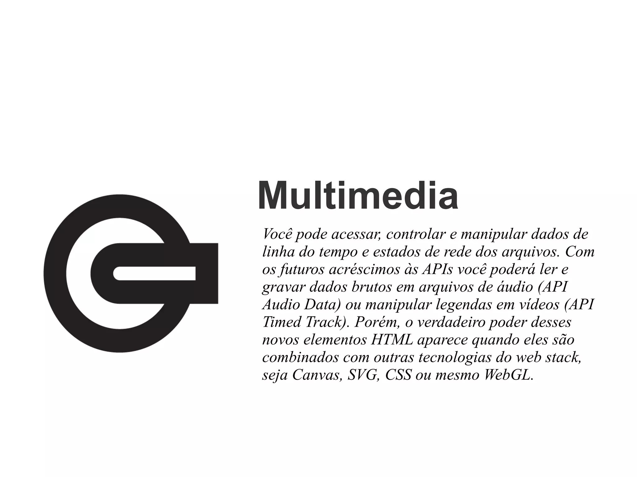 Multimedia
Você pode acessar, controlar e manipular dados de
linha do tempo e estados de rede dos arquivos. Com
os futuros acréscimos às APIs você poderá ler e
gravar dados brutos em arquivos de áudio (API
Audio Data) ou manipular legendas em vídeos (API
Timed Track). Porém, o verdadeiro poder desses
novos elementos HTML aparece quando eles são
combinados com outras tecnologias do web stack,
seja Canvas, SVG, CSS ou mesmo WebGL.

 