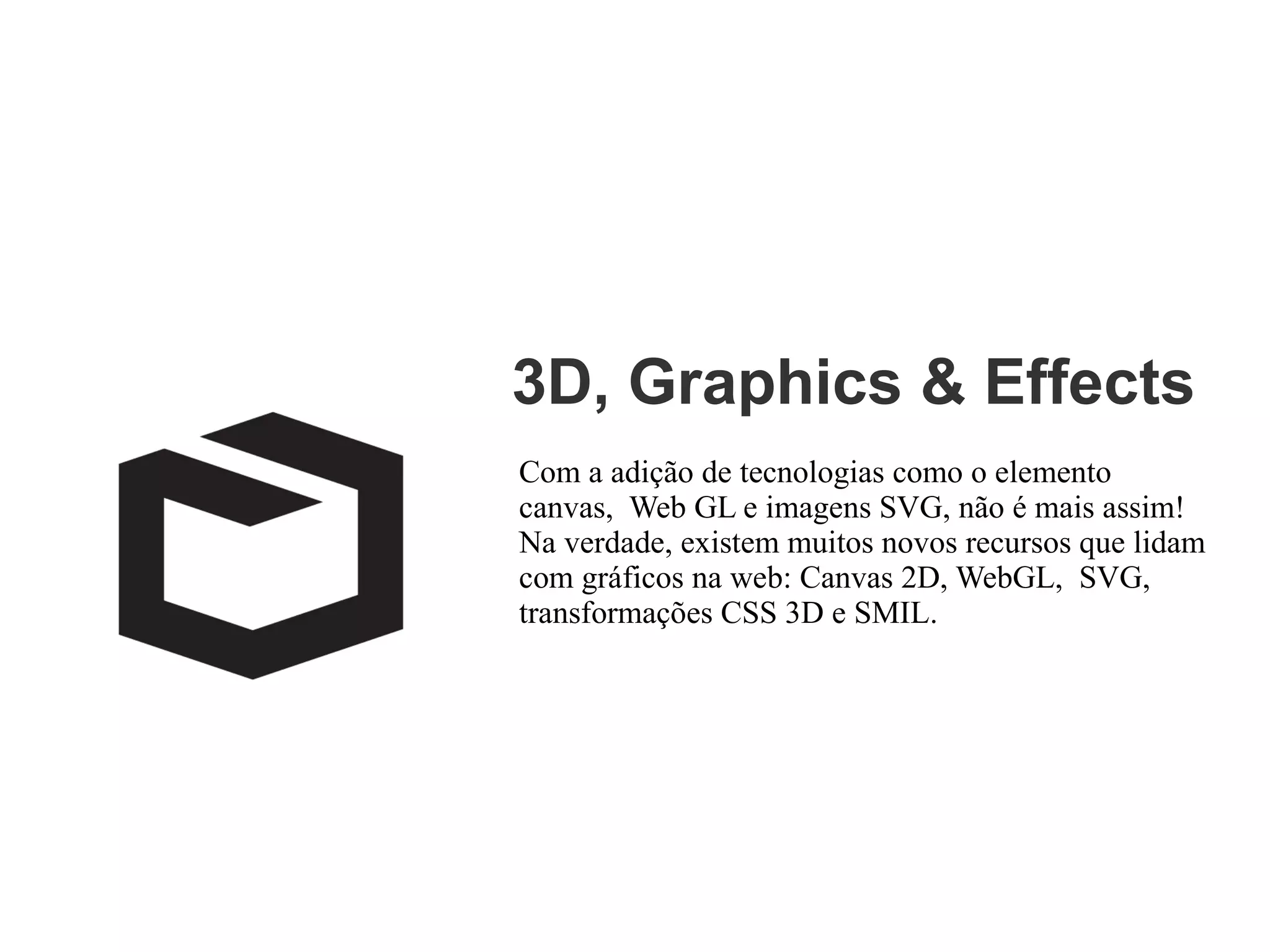 3D, Graphics & Effects
Com a adição de tecnologias como o elemento
canvas, Web GL e imagens SVG, não é mais assim!
Na verdade, existem muitos novos recursos que lidam
com gráficos na web: Canvas 2D, WebGL, SVG,
transformações CSS 3D e SMIL.

 