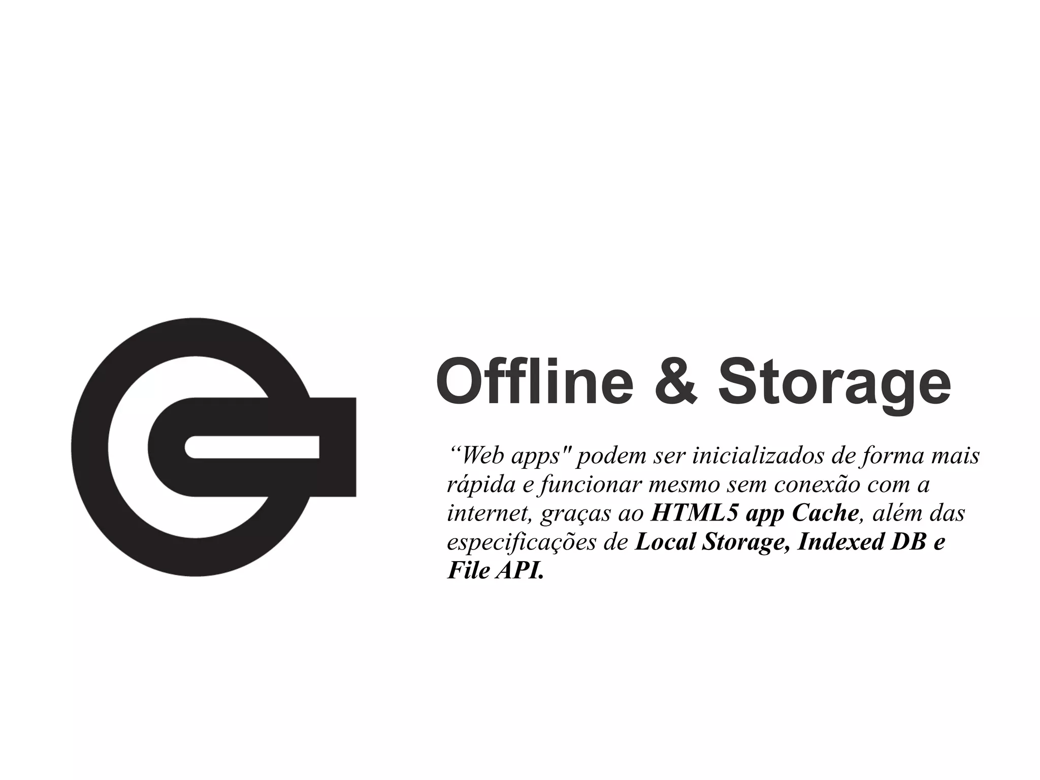 Offline & Storage
“Web apps" podem ser inicializados de forma mais
rápida e funcionar mesmo sem conexão com a
internet, graças ao HTML5 app Cache, além das
especificações de Local Storage, Indexed DB e
File API.

 