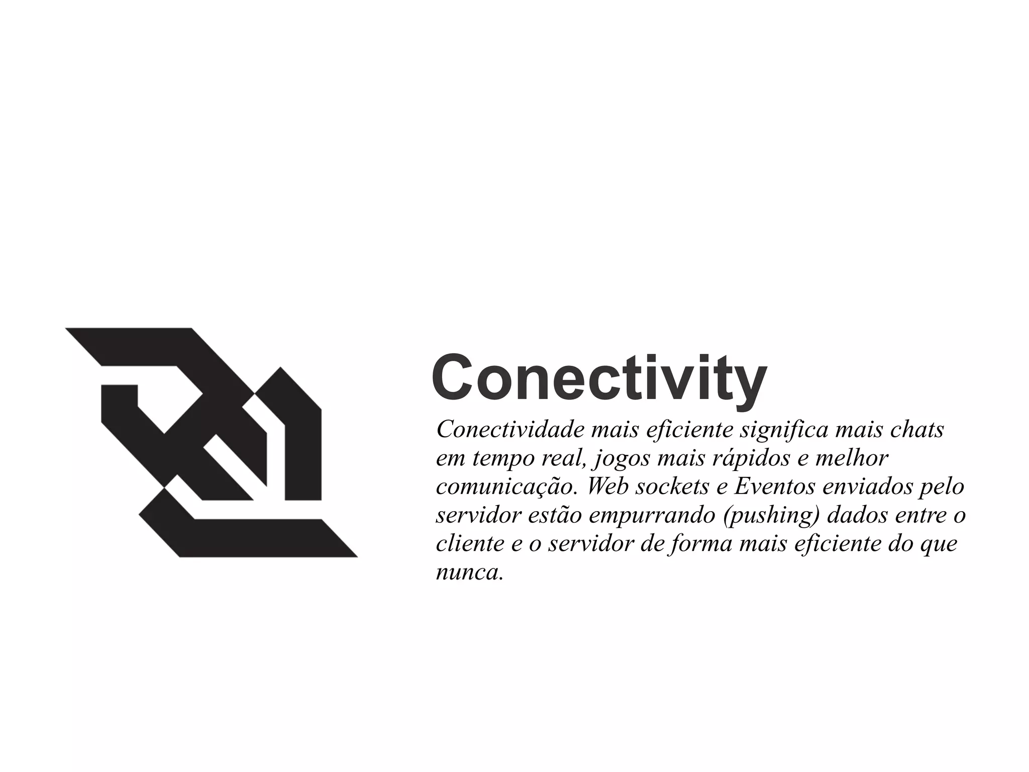 Conectivity
Conectividade mais eficiente significa mais chats
em tempo real, jogos mais rápidos e melhor
comunicação. Web sockets e Eventos enviados pelo
servidor estão empurrando (pushing) dados entre o
cliente e o servidor de forma mais eficiente do que
nunca.

 