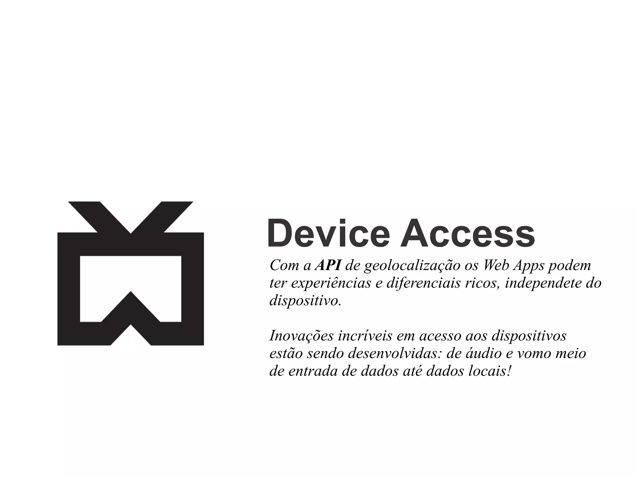 Device Access
Com a API de geolocalização os Web Apps podem
ter experiências e diferenciais ricos, independete do
dispositivo.
Inovações incríveis em acesso aos dispositivos
estão sendo desenvolvidas: de áudio e vomo meio
de entrada de dados até dados locais!

 