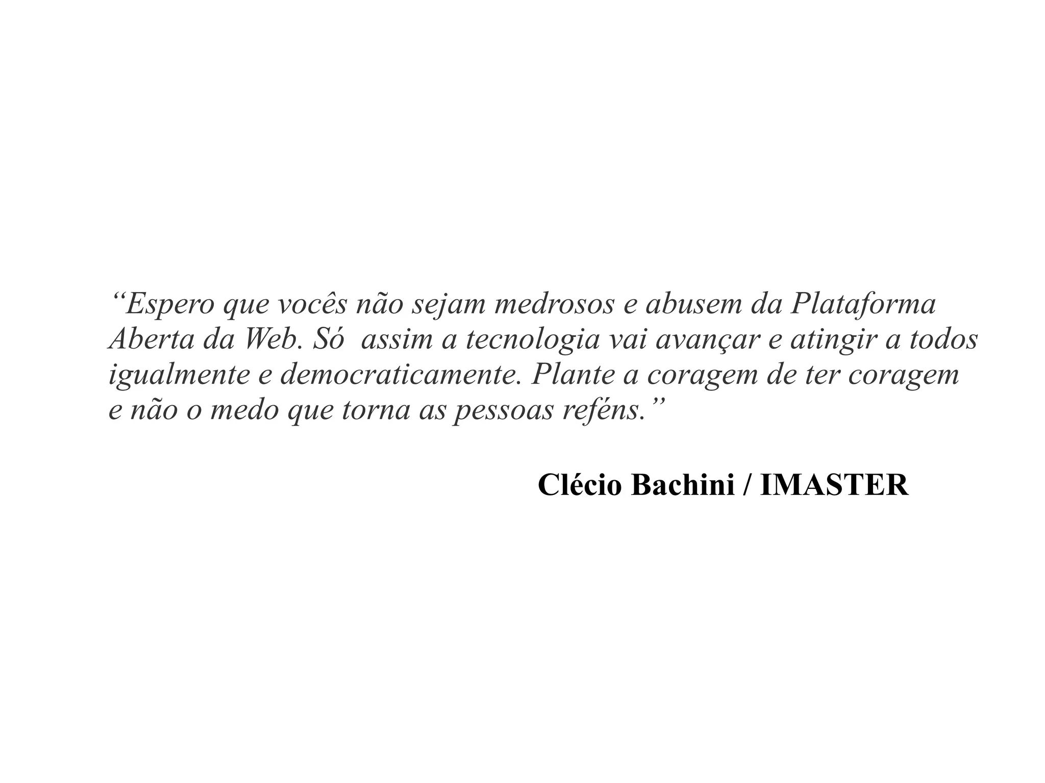 “Espero que vocês não sejam medrosos e abusem da Plataforma
Aberta da Web. Só assim a tecnologia vai avançar e atingir a todos
igualmente e democraticamente. Plante a coragem de ter coragem
e não o medo que torna as pessoas reféns.”
Clécio Bachini / IMASTER

 