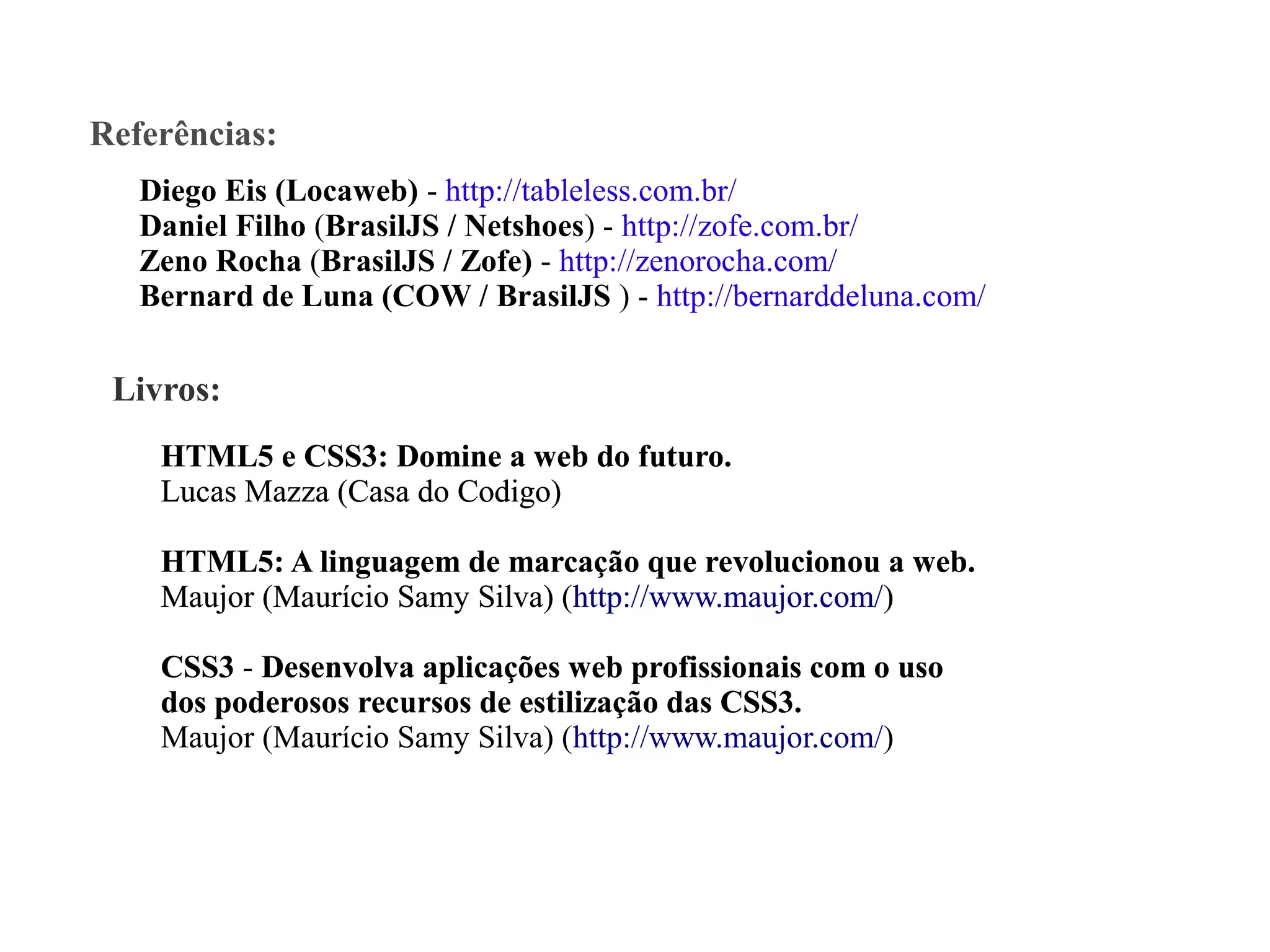 Referências:
Diego Eis (Locaweb) - http://tableless.com.br/
Daniel Filho (BrasilJS / Netshoes) - http://zofe.com.br/
Zeno Rocha (BrasilJS / Zofe) - http://zenorocha.com/
Bernard de Luna (COW / BrasilJS ) - http://bernarddeluna.com/

Livros:
HTML5 e CSS3: Domine a web do futuro
futuro.
Lucas Mazza (Casa do Codigo)
HTML5: A linguagem de marcação que revolucionou a web.
Maujor (Maurício Samy Silva) (http://www.maujor.com/)
CSS3 - Desenvolva aplicações web profissionais com o uso
dos poderosos recursos de estilização das CSS3.
CSS3
Maujor (Maurício Samy Silva) (http://www.maujor.com/)

 