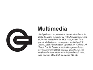 Multimedia
Você pode acessar, controlar e manipular dados de
linha do tempo e estados de rede dos arquivos. Com
os futuros acréscimos às APIs você poderá ler e
gravar dados brutos em arquivos de áudio (API
Audio Data) ou manipular legendas em vídeos (API
Timed Track). Porém, o verdadeiro poder desses
novos elementos HTML aparece quando eles são
combinados com outras tecnologias do web stack,
seja Canvas, SVG, CSS ou mesmo WebGL.

 