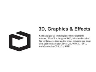 3D, Graphics & Effects
Com a adição de tecnologias como o elemento
canvas, Web GL e imagens SVG, não é mais assim!
Na verdade, existem muitos novos recursos que lidam
com gráficos na web: Canvas 2D, WebGL, SVG,
transformações CSS 3D e SMIL.

 