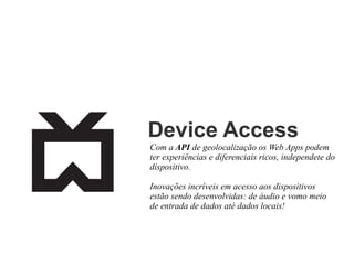 Device Access
Com a API de geolocalização os Web Apps podem
ter experiências e diferenciais ricos, independete do
dispositivo.
Inovações incríveis em acesso aos dispositivos
estão sendo desenvolvidas: de áudio e vomo meio
de entrada de dados até dados locais!

 