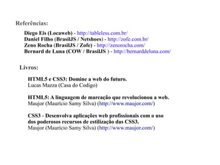 Referências:
Diego Eis (Locaweb) - http://tableless.com.br/
Daniel Filho (BrasilJS / Netshoes) - http://zofe.com.br/
Zeno Rocha (BrasilJS / Zofe) - http://zenorocha.com/
Bernard de Luna (COW / BrasilJS ) - http://bernarddeluna.com/

Livros:
HTML5 e CSS3: Domine a web do futuro
futuro.
Lucas Mazza (Casa do Codigo)
HTML5: A linguagem de marcação que revolucionou a web.
Maujor (Maurício Samy Silva) (http://www.maujor.com/)
CSS3 - Desenvolva aplicações web profissionais com o uso
dos poderosos recursos de estilização das CSS3.
CSS3
Maujor (Maurício Samy Silva) (http://www.maujor.com/)

 