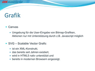 Grafik
 Canvas
   Umgebung für die User-Eingabe von Bitmap-Grafiken,
    Aktionen nur mit Unterstützung durch z.B. Javascript möglich

 SVG – Scalable Vector Grafic
   ist ein XML-Konstrukt,
   das bereits seit Jahren existiert,
   wird in HTML5 nativ unterstützt und
   bereits in modernen Browsern angezeigt.
 