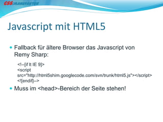 Javascript mit HTML5
 Fallback für ältere Browser das Javascript von
 Remy Sharp:
   <!--[if lt IE 9]>
   <script
   src="http://html5shim.googlecode.com/svn/trunk/html5.js"></script>
   <![endif]-->
 Muss im <head>-Bereich der Seite stehen!
 