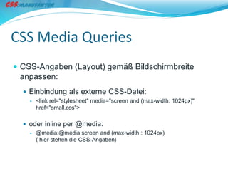 CSS Media Queries
 CSS-Angaben (Layout) gemäß Bildschirmbreite
 anpassen:
   Einbindung als externe CSS-Datei:
       <link rel="stylesheet" media="screen and (max-width: 1024px)"
        href="small.css">

   oder inline per @media:
     @media:@media screen and (max-width : 1024px)
      { hier stehen die CSS-Angaben}
 
