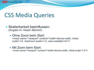 CSS Media Queries
 Skalierbarkeit beeinflussen:
 (Angabe im <head>-Bereich)

   Ohne Zoom beim Start:
    <meta name="viewport" content="width=device-width, initial-
    scale=1.0, maximum-scale=1.0, user-scalable=no"/>

   Mit Zoom beim Start:
    <meta name="viewport" content="width=device-width, initial-scale=1.0"/>
 