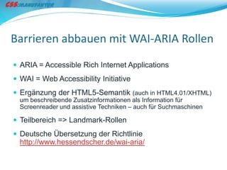 Barrieren abbauen mit WAI-ARIA Rollen
 ARIA = Accessible Rich Internet Applications
 WAI = Web Accessibility Initiative
 Ergänzung der HTML5-Semantik (auch in HTML4.01/XHTML)
  um beschreibende Zusatzinformationen als Information für
  Screenreader und assistive Techniken – auch für Suchmaschinen

 Teilbereich => Landmark-Rollen
 Deutsche Übersetzung der Richtlinie
  http://www.hessendscher.de/wai-aria/
 