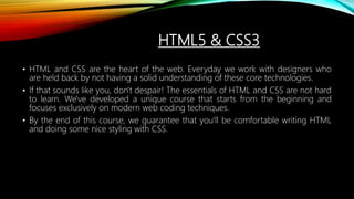 HTML5 & CSS3
• HTML and CSS are the heart of the web. Everyday we work with designers who
are held back by not having a solid understanding of these core technologies.
• If that sounds like you, don't despair! The essentials of HTML and CSS are not hard
to learn. We've developed a unique course that starts from the beginning and
focuses exclusively on modern web coding techniques.
• By the end of this course, we guarantee that you'll be comfortable writing HTML
and doing some nice styling with CSS.
 