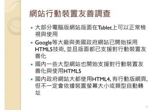 網站行動裝置友善調查
大部分電腦版網站版面在Tablet上可以正常檢
視與使用
Google等大廠與美國政府網站已開始採用
HTML5技術, 並且版面都已支援對行動裝置友
善化
國內一些大型網站也開始支援對行動裝置友
善化與使用HTML5
國內政府網站大都使用HTML4, 有行動版網頁,
但不一定會依據裝置螢幕大小或類型自動轉
址
19
 