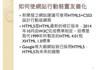 如何使網站行動裝置友善化
新開發之網站建議可使用HTML5+CSS3
設計行動版網頁
HTML5是HTML最新的修訂版本，2014
年10月由W3C完成標準制定。目標是
取代1999年所製定的HTML 4.01和
XHTML 1.0標準
Google等大廠網站皆已採用HTML5，
HTML5為未來的趨勢
22
 