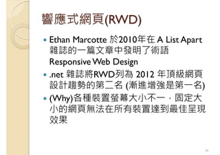 響應式網頁(RWD)
Ethan Marcotte 於2010年在 A List Apart
雜誌的一篇文章中發明了術語
Responsive Web Design
.net 雜誌將RWD列為 2012 年頂級網頁
設計趨勢的第二名 (漸進增強是第一名)
(Why)各種裝置螢幕大小不一，固定大
小的網頁無法在所有裝置達到最佳呈現
效果
26
 