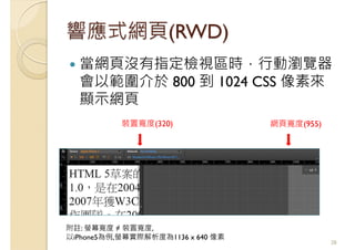 響應式網頁(RWD)
當網頁沒有指定檢視區時，行動瀏覽器
會以範圍介於 800 到 1024 CSS 像素來
顯示網頁
28
裝置寬度(320) 網頁寬度(955)
附註: 螢幕寬度 ≠ 裝置寬度,
以iPhone5為例,螢幕實際解析度為1136 x 640 像素
 